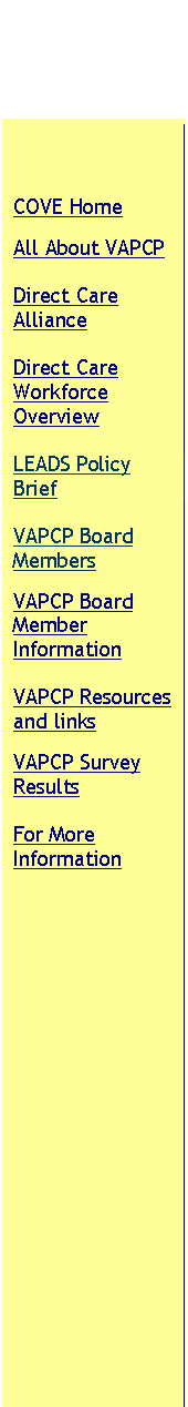Text Box: COVE Home
All About VAPCP
Direct Care Alliance
Direct Care Workforce Overview
LEADS Policy Brief
VAPCP Board Members
VAPCP Board Member Information
VAPCP Resources and links
VAPCP Survey Results
For More Information
